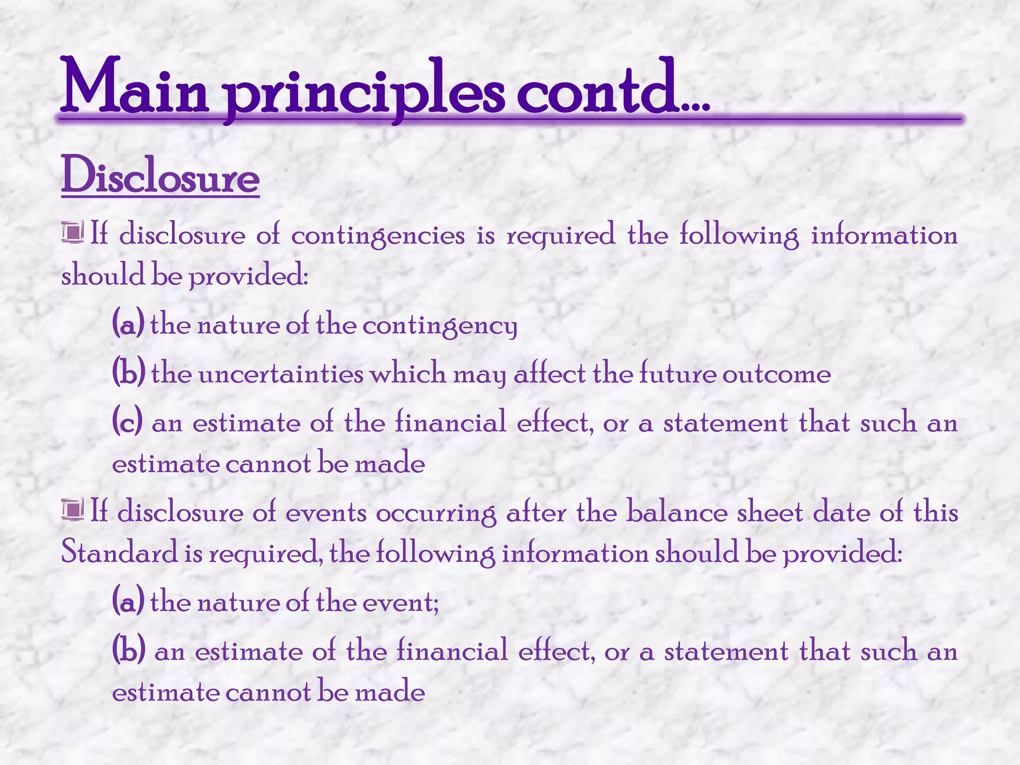 Main principles contd…Disclosure If disclosure of contingencies is required the following information should be provided:(a) the nature of the contingency(b) the uncertainties which may affect the future outcome(c) an estimate of the financial effect, or a statement that such an estimate cannot be made If disclosure of events occurring after the balance sheet date of this Standard is required, the following information should be provided:(a) the nature of the event;(b) an estimate of the financial effect, or a statement that such an estimate cannot be made