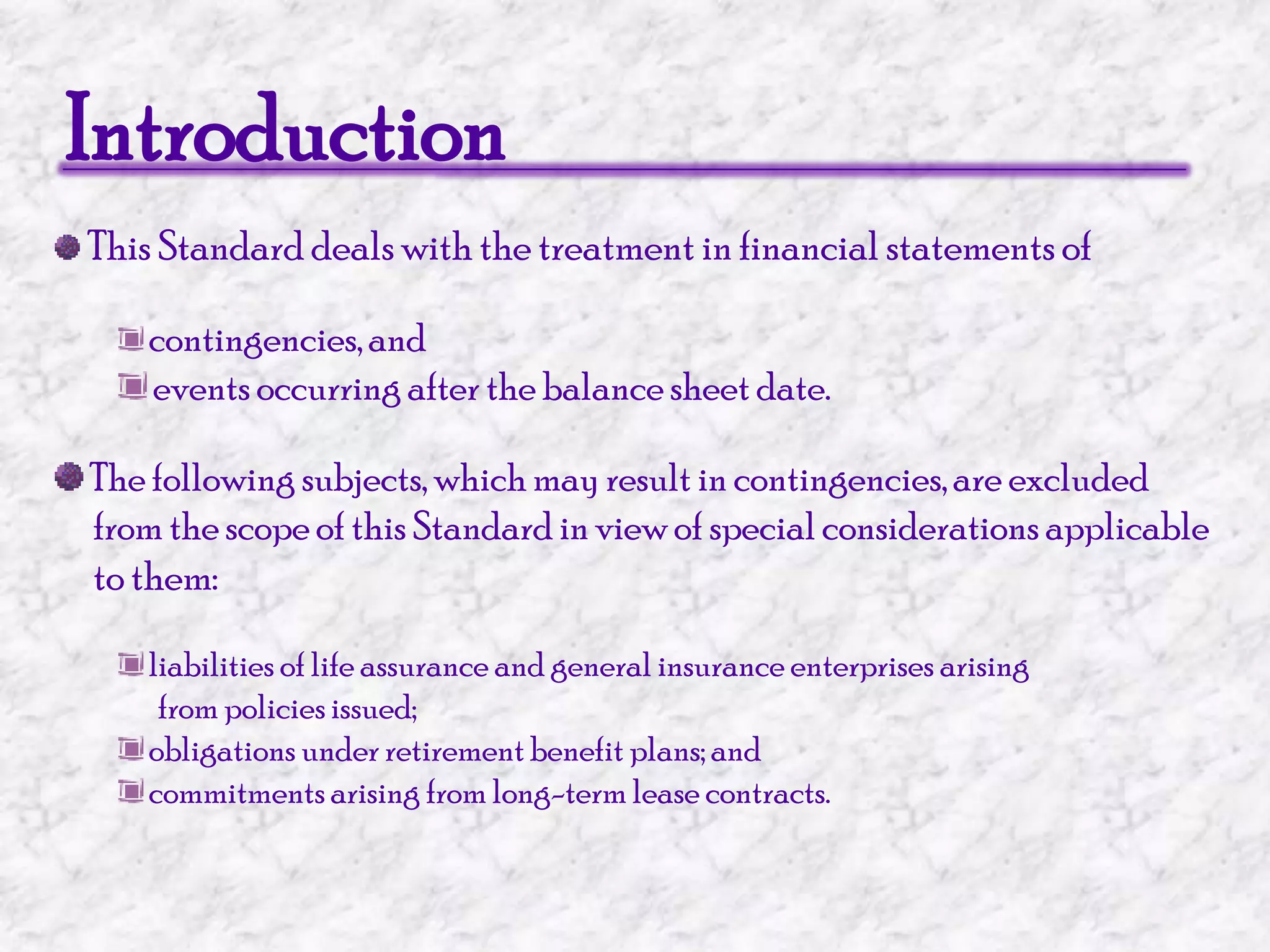 IntroductionThis Standard deals with the treatment in financial statements ofcontingencies, and events occurring after the balance sheet date. The following subjects, which may result in contingencies, are excluded      from the scope of this Standard in view of special considerations applicableto them:liabilities of life assurance and general insurance enterprises arising                  from policies issued; obligations under retirement benefit plans; and commitments arising from long-term lease contracts.