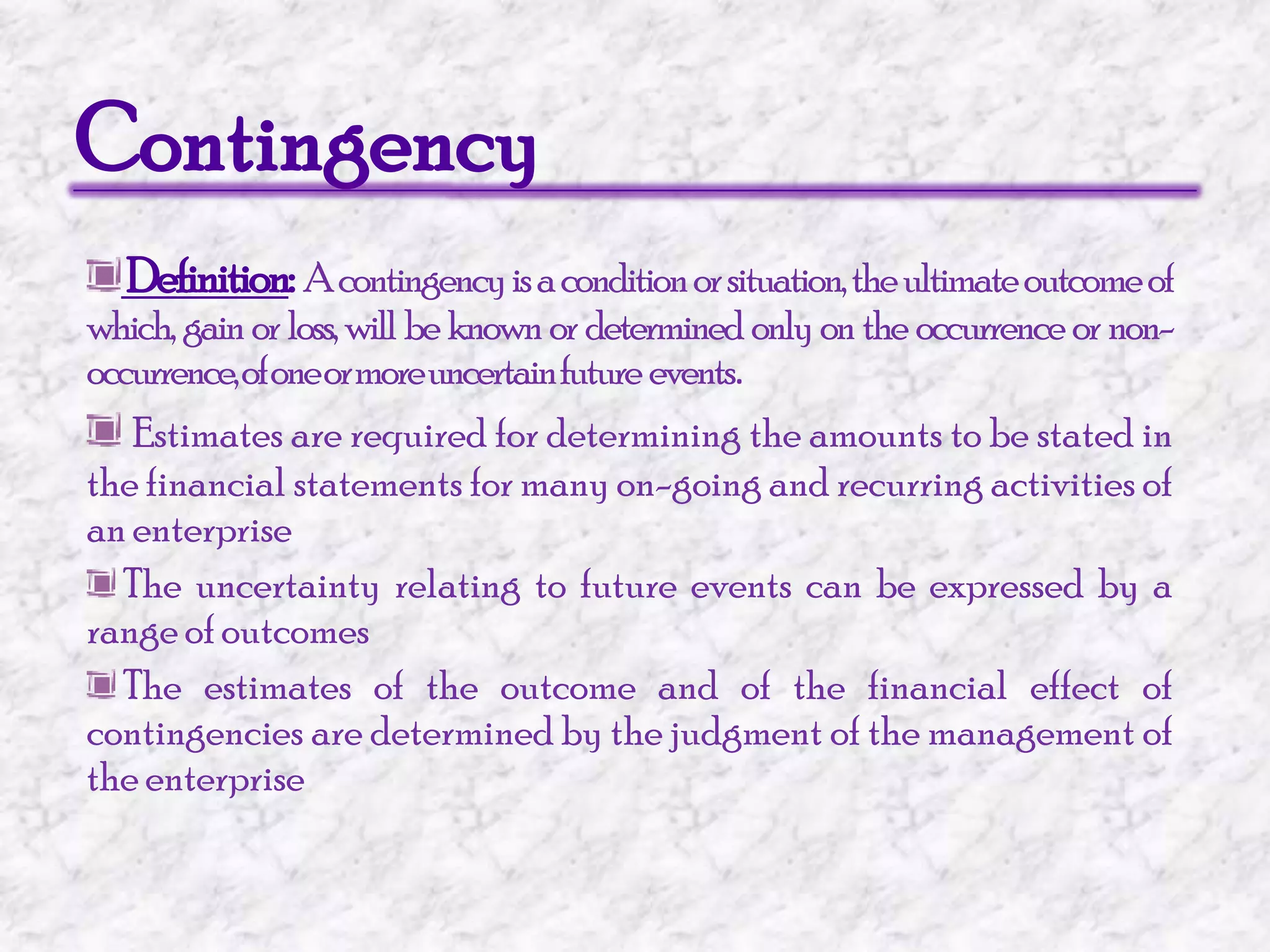 Contingency Definition: A contingency is a condition or situation, the ultimate outcome of which, gain or loss, will be known or determined only on the occurrence or non-occurrence, of one or more uncertain future  events.Estimates are required for determining the amounts to be stated in the financial statements for many on-going and recurring activities of an enterprise The uncertainty relating to future events can be expressed by a range of outcomes The estimates of the outcome and of the financial effect of contingencies are determined by the judgment of the management of the enterprise