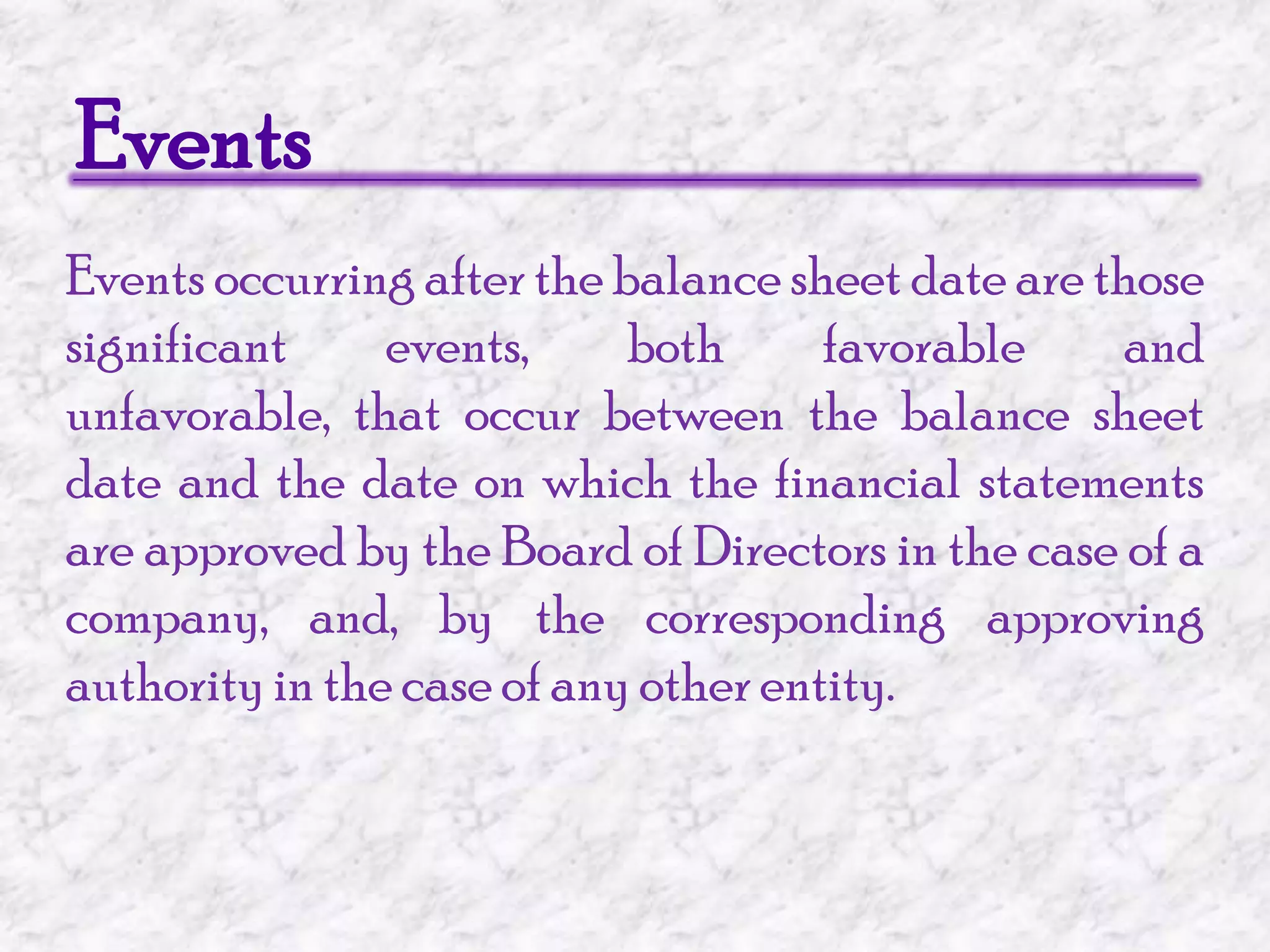 EventsEvents occurring after the balance sheet date are those significant events, both favorable and unfavorable, that occur between the balance sheet date and the date on which the financial statements are approved by the Board of Directors in the case of a company, and, by the corresponding approving authority in the case of any other entity. 