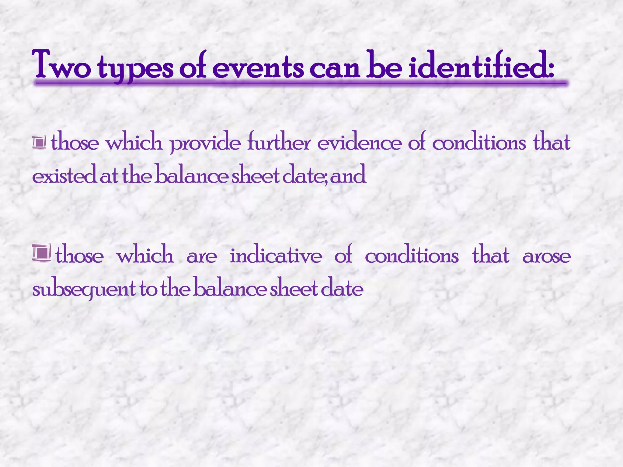 Two types of events can be identified:those which provide further evidence of conditions that existed at the balance sheet date; and those which are indicative of conditions that arose subsequent to the balance sheet date