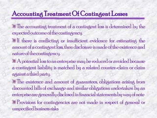 Accounting Treatment Of Contingent Losses The accounting treatment of a contingent loss is determined by the expected outcome of the contingency. If there is conflicting or insufficient evidence for estimating the amount of a contingent loss, then disclosure is made of the existence and nature of the contingency. A potential loss to an enterprise may be reduced or avoided because a contingent liability is matched by a related counter-claim or claim against a third party. The existence and amount of guarantees, obligations arising from discounted bills of exchange and similar obligations undertaken by an enterprise are generally disclosed in financial statements by way of note Provisions for contingencies are not made in respect of general or unspecified business risks