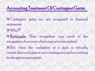 Accounting Treatment Of Contingent GainsContingent gains are not recognized in financial statements Why??Rationale: Their recognition may result in the recognition of revenue which may never be realizedBut when the realization of a gain is virtually certain, then such gain is not a contingency and accounting for the gain is appropriate.