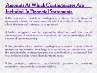 Amounts At Which Contingencies AreIncluded  In Financial StatementsThe amount at which a contingency is stated in the financial statements is based on the information which is available at the date on which the financial statements are approved Each contingency can be separately identified, and the special circumstances of each situation considered in the determination of the amount of the contingency Uncertainties which created a contingency in respect of an individual transaction are common to a large number of similar transactions, then the amount of the contingency need not be individually determined, but may be based on the group of similar transactions For example, estimated uncollectable portions of accounts receivable, warranties for products sold etc.