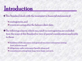 IntroductionThis Standard deals with the treatment in financial statements ofcontingencies, and events occurring after the balance sheet date. The following subjects, which may result in contingencies, are excluded      from the scope of this Standard in view of special considerations applicableto them:liabilities of life assurance and general insurance enterprises arising                  from policies issued; obligations under retirement benefit plans; and commitments arising from long-term lease contracts.