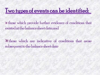 Two types of events can be identified:those which provide further evidence of conditions that existed at the balance sheet date; and those which are indicative of conditions that arose subsequent to the balance sheet date