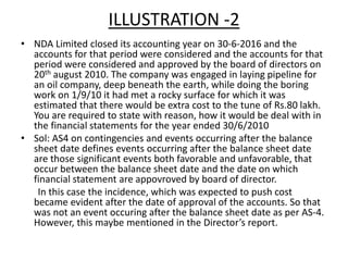 ILLUSTRATION -2
• NDA Limited closed its accounting year on 30-6-2016 and the
accounts for that period were considered and the accounts for that
period were considered and approved by the board of directors on
20th august 2010. The company was engaged in laying pipeline for
an oil company, deep beneath the earth, while doing the boring
work on 1/9/10 it had met a rocky surface for which it was
estimated that there would be extra cost to the tune of Rs.80 lakh.
You are required to state with reason, how it would be deal with in
the financial statements for the year ended 30/6/2010
• Sol: AS4 on contingencies and events occurring after the balance
sheet date defines events occurring after the balance sheet date
are those significant events both favorable and unfavorable, that
occur between the balance sheet date and the date on which
financial statement are appovroved by board of director.
In this case the incidence, which was expected to push cost
became evident after the date of approval of the accounts. So that
was not an event occuring after the balance sheet date as per AS-4.
However, this maybe mentioned in the Director’s report.
 