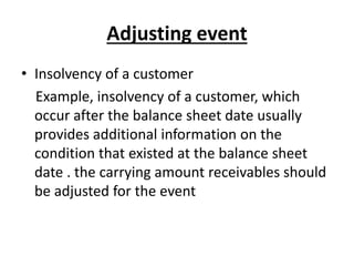 Adjusting event
• Insolvency of a customer
Example, insolvency of a customer, which
occur after the balance sheet date usually
provides additional information on the
condition that existed at the balance sheet
date . the carrying amount receivables should
be adjusted for the event
 