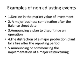 Examples of non adjusting events
• 1.Decline in the market value of investment
• 2. A major business combination after the
Balance sheet date
• 3.Announcing a plan to discontinue an
operation
• 4.The distraction of a major production plant
by a fire after the reporting period
• 5.Announcing or commencing the
implementation of a major restructuring
 