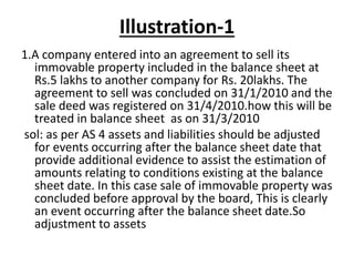 Illustration-1
1.A company entered into an agreement to sell its
immovable property included in the balance sheet at
Rs.5 lakhs to another company for Rs. 20lakhs. The
agreement to sell was concluded on 31/1/2010 and the
sale deed was registered on 31/4/2010.how this will be
treated in balance sheet as on 31/3/2010
sol: as per AS 4 assets and liabilities should be adjusted
for events occurring after the balance sheet date that
provide additional evidence to assist the estimation of
amounts relating to conditions existing at the balance
sheet date. In this case sale of immovable property was
concluded before approval by the board, This is clearly
an event occurring after the balance sheet date.So
adjustment to assets
 
