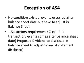 Exception of AS4
• No condition existed, events occurred after
balance sheet date but have to adjust in
Balance Sheet
• 1.Statuetory requirement: Condition,
transaction, events comes after balance sheet
date( Proposed Dividend to disclosed in
balance sheet to adjust financial statement
disclosed)
 