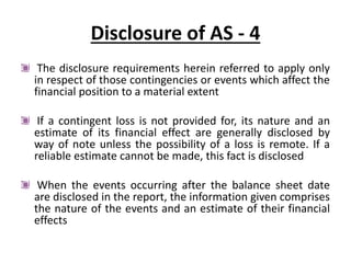 Disclosure of AS - 4
The disclosure requirements herein referred to apply only
in respect of those contingencies or events which affect the
financial position to a material extent
If a contingent loss is not provided for, its nature and an
estimate of its financial effect are generally disclosed by
way of note unless the possibility of a loss is remote. If a
reliable estimate cannot be made, this fact is disclosed
When the events occurring after the balance sheet date
are disclosed in the report, the information given comprises
the nature of the events and an estimate of their financial
effects
 