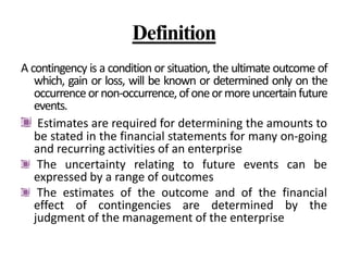 Definition
A contingency is a condition or situation, the ultimate outcome of
which, gain or loss, will be known or determined only on the
occurrenceornon-occurrence,ofoneormoreuncertainfuture
events.
Estimates are required for determining the amounts to
be stated in the financial statements for many on-going
and recurring activities of an enterprise
The uncertainty relating to future events can be
expressed by a range of outcomes
The estimates of the outcome and of the financial
effect of contingencies are determined by the
judgment of the management of the enterprise
 