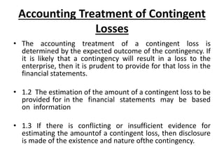 Accounting Treatment of Contingent
Losses
• The accounting treatment of a contingent loss is
determined by the expected outcome of the contingency. If
it is likely that a contingency will result in a loss to the
enterprise, then it is prudent to provide for that loss in the
financial statements.
• 1.2 The estimation of the amount of a contingent loss to be
provided for in the financial statements may be based
on information
• 1.3 If there is conflicting or insufficient evidence for
estimating the amountof a contingent loss, then disclosure
is made of the existence and nature ofthe contingency.
 