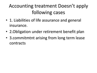 Accounting treatment Doesn’t apply
following cases
• 1. Liabilities of life assurance and general
insurance.
• 2.Obligation under retirement benefit plan
• 3.commitmtnt arising from long term lease
contracts
 