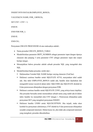 INSERT INTO DATALIB.EMPLOYEE_BONUS;

VALUES(CS1.NAME, FOR_1.BONUS);

SET CNT = CNT + 1;

END IF;

END FOR FOR_1;

END IF;

END CS1;

Pernyataan CREATE PROCEDURE di atas maksudnya adalah :

    •   Nama prosedur CREATE_BONUS_TABLE
    •   Mendefinisikan parameter DEPT_NUMBER sebagai parameter input dengan tipenya
        character dan panjang 3 serta parameter CNT sebagai parameter input dan output
        bertipe integer.
    •   Menunjukkan bahwa prosedur adalah sebuah prosedur SQL yang mengubah data
        SQL.
    •   Mendefinisikan badan prosedur, terdiri dari :
           Deklarasikan Variabel SQL NAME bertipe varying character (VarChar)
           Deklarasi continue handler untuk SQLSTATE 42710, menyatakan tabel sudah
           ada. Jika tabel EMPLOYEE_BONUS sudah ada, handler akan dijalankan dan
           mengambil nomor record di dalam tabel. SQLCODE dan SQLSTATE dirubah ke
           0 dan pemrosesan dilanjutkan dengan pernyataan FOR.
           Deklarasi continue handler untuk SQLSTATE 23505, yang artinya kunci duplikat.
           Jika prosedur berusaha untuk memasukkan sebuah nama yang sudah ada di dalam
           tabel, handler itu menambah nilai CNT dengan 1. Pemrosesan dilanjutkan pada
           pernyataan SET yang mengikuti pernyataan INSERT.
           Deklarasi handler UNDO untuk SQLEXCEPTION. Jika terjadi, maka akan
           kembali ke pernyataan sebelumnya, CNT diubah ke 0 dan pemrosesan dilanjutkan
           sesudah compound statement. Dalam kasus ini, jika tidak ada compound statement
           yang mengikuti, prosedur dikembalikan.


                                            AS/400 | Universitas Gunadarma  10 

 
 