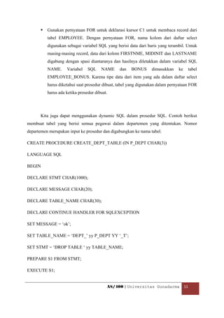 Gunakan pernyataan FOR untuk deklarasi kursor C1 untuk membaca record dari
          tabel EMPLOYEE. Dengan pernyataan FOR, nama kolom dari daftar select
          digunakan sebagai variabel SQL yang berisi data dari baris yang terambil. Untuk
          masing-masing record, data dari kolom FIRSTNME, MIDINIT dan LASTNAME
          digabung dengan spasi diantaranya dan hasilnya diletakkan dalam variabel SQL
          NAME.     Variabel    SQL    NAME     dan   BONUS      dimasukkan    ke   tabel
          EMPLOYEE_BONUS. Karena tipe data dari item yang ada dalam daftar select
          harus diketahui saat prosedur dibuat, tabel yang digunakan dalam pernyataan FOR
          harus ada ketika prosedur dibuat.




      Kita juga dapat menggunakan dynamic SQL dalam prosedur SQL. Contoh berikut
membuat tabel yang berisi semua pegawai dalam departemen yang ditentukan. Nomor
departemen merupakan input ke prosedur dan digabungkan ke nama tabel.

CREATE PROCEDURE CREATE_DEPT_TABLE (IN P_DEPT CHAR(3))

LANGUAGE SQL

BEGIN

DECLARE STMT CHAR(1000);

DECLARE MESSAGE CHAR(20);

DECLARE TABLE_NAME CHAR(30);

DECLARE CONTINUE HANDLER FOR SQLEXCEPTION

SET MESSAGE = ‘ok’;

SET TABLE_NAME = ‘DEPT_’ yy P_DEPT YY ‘_T’;

SET STMT = ‘DROP TABLE ‘ yy TABLE_NAME;

PREPARE S1 FROM STMT;

EXECUTE S1;


                                          AS/400 | Universitas Gunadarma  11 

 
 