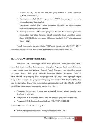 menjadi ‘DEPT_’ diikuti oleh character yang dilewatkan dalam parameter
           P_DEPT, diikuti oleh ‘_T’.
           Menetapkan variabel STMT ke pernyataan DROP, dan mempersiapkan serta
           menjalankan pernyataan tersebut.
           Menetapkan variabel STMT untuk pernyataan CREATE, dan mempersiapkan
           serta menjalankan pernyataan tersebut.
           Menetapkan variabel STMT untuk pernyataan INSERT dan mempersiapkan serta
           menjalankan pernyataan tersebut. Sebuah parameter tanda ditentukan dalam
           klausa WHERE. Ketika pernyataan dijalankan, variabel P_DEPT disertakan pada
           klausa USING.

        Contoh jika prosedur memanggil nilai ‘D21’ untuk departemen, tabel DEPT_D21_T
dibuat dan tabel diisi dengan seluruh data pegawai yang berada di departemen ‘D21’.




PEMANGGILAN STORED PROCEDURE

        Pernyataan CALL memanggil sebuah stored procedure. Dalam pernyataan CALL,
nama dari stored procedure dan argumennya ditetapkan. Argumen dapat berupa konstanta,
register khusus, atau host variable. External Stored Procedure yang ditentukan dalam
pernyataan CALL tidak perlu memiliki hubungan dengan pernyataan CREATE
PROCEDURE. Program yang dibuat dengan prosedur SQL hanya dapat dipanggil dengan
menyebutkan nama prosedur yang ditentukan pada pernyataan CREATE PROCEDURE. Ada
tiga tipe pernyataan CALL yang membutuhkan pengalamatan sejak DB2 SQL for AS/400
memiliki perbedaan aturan untuk masing-masing tipe, yaitu :

    •   Pernyataan CALL yang dynamic atau embedded dimana sebuah prosedur yang
        didefinisikan telah ada
    •   Pernyataan CALL embedded dimana tidak ada prosedur yang telah didefinisikan
    •   Pernyataan CALL dynamic dimana tidak ada CREATE PROCEDURE

Catatan : Dynamic di sini berdasarkan pada :

    •   Sebuah persiapan secara dinamik dan dijalankan pernyataan CALL


                                           AS/400 | Universitas Gunadarma  13 

 
 