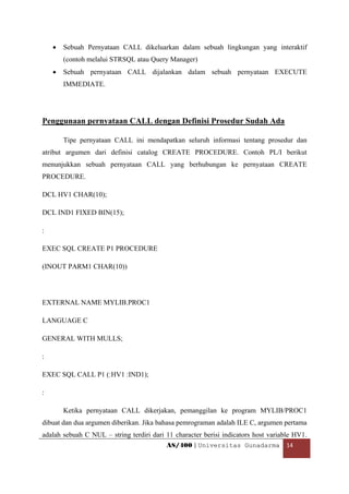 •   Sebuah Pernyataan CALL dikeluarkan dalam sebuah lingkungan yang interaktif
        (contoh melalui STRSQL atau Query Manager)
    •   Sebuah pernyataan CALL dijalankan dalam sebuah pernyataan EXECUTE
        IMMEDIATE.




Penggunaan pernyataan CALL dengan Definisi Prosedur Sudah Ada

        Tipe pernyataan CALL ini mendapatkan seluruh informasi tentang prosedur dan
atribut argumen dari definisi catalog CREATE PROCEDURE. Contoh PL/I berikut
menunjukkan sebuah pernyataan CALL yang berhubungan ke pernyataan CREATE
PROCEDURE.

DCL HV1 CHAR(10);

DCL IND1 FIXED BIN(15);

:

EXEC SQL CREATE P1 PROCEDURE

(INOUT PARM1 CHAR(10))




EXTERNAL NAME MYLIB.PROC1

LANGUAGE C

GENERAL WITH MULLS;

:

EXEC SQL CALL P1 (:HV1 :IND1);

:

        Ketika pernyataan CALL dikerjakan, pemanggilan ke program MYLIB/PROC1
dibuat dan dua argumen diberikan. Jika bahasa pemrograman adalah ILE C, argumen pertama
adalah sebuah C NUL – string terdiri dari 11 character berisi indicators host variable HV1.
                                          AS/400 | Universitas Gunadarma  14 

 
 