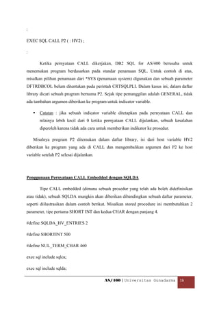 :

EXEC SQL CALL P2 ( : HV2) ;

:

       Ketika pernyataan CALL dikerjakan, DB2 SQL for AS/400 berusaha untuk
menemukan program berdasarkan pada standar penamaan SQL. Untuk contoh di atas,
misalkan pilihan penamaan dari *SYS (penamaan system) digunakan dan sebuah parameter
DFTRDBCOL belum ditentukan pada perintah CRTSQLPLI. Dalam kasus ini, dalam daftar
library dicari sebuah program bernama P2. Sejak tipe pemanggilan adalah GENERAL, tidak
ada tambahan argumen diberikan ke program untuk indicator variable.

       Catatan : jika sebuah indicator variable ditetapkan pada pernyataan CALL dan
       nilainya lebih kecil dari 0 ketika pernyataan CALL dijalankan, sebuah kesalahan
       diperoleh karena tidak ada cara untuk memberikan indikator ke prosedur.

    Misalnya program P2 ditemukan dalam daftar library, isi dari host variable HV2
diberikan ke program yang ada di CALL dan mengembalikan argumen dari P2 ke host
variable setelah P2 selesai dijalankan.




Penggunaan Pernyataan CALL Embedded dengan SQLDA

       Tipe CALL embedded (dimana sebuah prosedur yang telah ada boleh didefinisikan
atau tidak), sebuah SQLDA mungkin akan diberikan dibandingkan sebuah daftar parameter,
seperti diilustrasikan dalam contoh berikut. Misalkan stored procedure ini membutuhkan 2
parameter, tipe pertama SHORT INT dan kedua CHAR dengan panjang 4.

#define SQLDA_HV_ENTRIES 2

#define SHORTINT 500

#define NUL_TERM_CHAR 460

exec sql include sqlca;

exec sql include sqlda;

                                          AS/400 | Universitas Gunadarma  16 

 
 