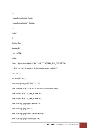 …

typedef struct sqlda Sqlda;

typedef struct sqlda* Sqldap;

…

main()

{

Sqldap dap;

short col1;

char col2[4];

int bc;

dap = (Sqldap) malloc(bc=SQLDASIZE(SQLDA_HV_ENTRIES));

/* SQLDASIZE is a macro defined in the sqlda include */

col1 = 431;

strcpy(col2,"abc");

strncpy(dap->sqldaid,"SQLDA ",8);

dap->sqldabc = bc; /* bc set in the malloc statement above */

dap->sqln = SQLDA_HV_ENTRIES;

dap->sqld = SQLDA_HV_ENTRIES;

dap->sqlvar[0].sqltype = SHORTINT;

dap->sqlvar[0].sqllen = 2;

dap->sqlvar[0].sqldata = (char*) &col1;

dap->sqlvar[0].sqlname.length = 0;

                                           AS/400 | Universitas Gunadarma  17 

 
 