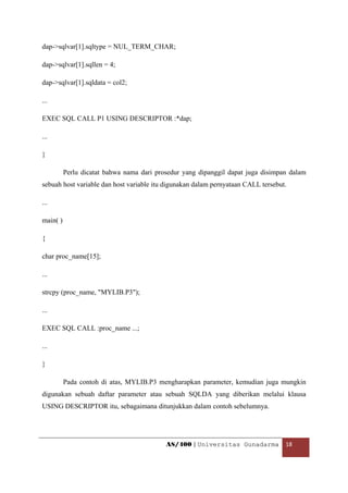 dap->sqlvar[1].sqltype = NUL_TERM_CHAR;

dap->sqlvar[1].sqllen = 4;

dap->sqlvar[1].sqldata = col2;

...

EXEC SQL CALL P1 USING DESCRIPTOR :*dap;

...

}

          Perlu dicatat bahwa nama dari prosedur yang dipanggil dapat juga disimpan dalam
sebuah host variable dan host variable itu digunakan dalam pernyataan CALL tersebut.

...

main( )

{

char proc_name[15];

...

strcpy (proc_name, "MYLIB.P3");

...

EXEC SQL CALL :proc_name ...;

...

}

          Pada contoh di atas, MYLIB.P3 mengharapkan parameter, kemudian juga mungkin
digunakan sebuah daftar parameter atau sebuah SQLDA yang diberikan melalui klausa
USING DESCRIPTOR itu, sebagaimana ditunjukkan dalam contoh sebelumnya.




                                           AS/400 | Universitas Gunadarma  18 

 
 