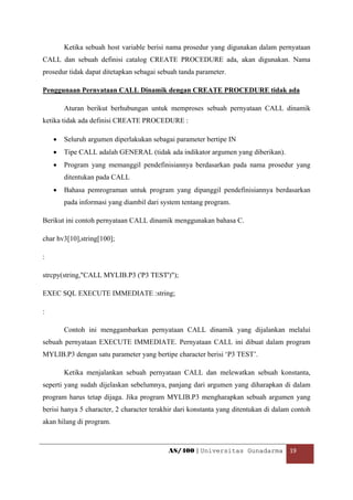 Ketika sebuah host variable berisi nama prosedur yang digunakan dalam pernyataan
CALL dan sebuah definisi catalog CREATE PROCEDURE ada, akan digunakan. Nama
prosedur tidak dapat ditetapkan sebagai sebuah tanda parameter.

Penggunaan Pernyataan CALL Dinamik dengan CREATE PROCEDURE tidak ada

        Aturan berikut berhubungan untuk memproses sebuah pernyataan CALL dinamik
ketika tidak ada definisi CREATE PROCEDURE :

    •   Seluruh argumen diperlakukan sebagai parameter bertipe IN
    •   Tipe CALL adalah GENERAL (tidak ada indikator argumen yang diberikan).
    •   Program yang memanggil pendefinisiannya berdasarkan pada nama prosedur yang
        ditentukan pada CALL
    •   Bahasa pemrograman untuk program yang dipanggil pendefinisiannya berdasarkan
        pada informasi yang diambil dari system tentang program.

Berikut ini contoh pernyataan CALL dinamik menggunakan bahasa C.

char hv3[10],string[100];

:

strcpy(string,"CALL MYLIB.P3 ('P3 TEST')");

EXEC SQL EXECUTE IMMEDIATE :string;

:

        Contoh ini menggambarkan pernyataan CALL dinamik yang dijalankan melalui
sebuah pernyataan EXECUTE IMMEDIATE. Pernyataan CALL ini dibuat dalam program
MYLIB.P3 dengan satu parameter yang bertipe character berisi ‘P3 TEST’.

        Ketika menjalankan sebuah pernyataan CALL dan melewatkan sebuah konstanta,
seperti yang sudah dijelaskan sebelumnya, panjang dari argumen yang diharapkan di dalam
program harus tetap dijaga. Jika program MYLIB.P3 mengharapkan sebuah argumen yang
berisi hanya 5 character, 2 character terakhir dari konstanta yang ditentukan di dalam contoh
akan hilang di program.



                                           AS/400 | Universitas Gunadarma  19 

 
 
