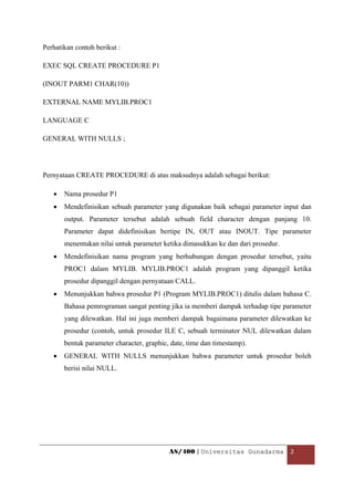 Perhatikan contoh berikut :

EXEC SQL CREATE PROCEDURE P1

(INOUT PARM1 CHAR(10))

EXTERNAL NAME MYLIB.PROC1

LANGUAGE C

GENERAL WITH NULLS ;




Pernyataan CREATE PROCEDURE di atas maksudnya adalah sebagai berikut:

    •   Nama prosedur P1
    •   Mendefinisikan sebuah parameter yang digunakan baik sebagai parameter input dan
        output. Parameter tersebut adalah sebuah field character dengan panjang 10.
        Parameter dapat didefinisikan bertipe IN, OUT atau INOUT. Tipe parameter
        menentukan nilai untuk parameter ketika dimasukkan ke dan dari prosedur.
    •   Mendefinisikan nama program yang berhubungan dengan prosedur tersebut, yaitu
        PROC1 dalam MYLIB. MYLIB.PROC1 adalah program yang dipanggil ketika
        prosedur dipanggil dengan pernyataan CALL.
    •   Menunjukkan bahwa prosedur P1 (Program MYLIB.PROC1) ditulis dalam bahasa C.
        Bahasa pemrograman sangat penting jika ia memberi dampak terhadap tipe parameter
        yang dilewatkan. Hal ini juga memberi dampak bagaimana parameter dilewatkan ke
        prosedur (contoh, untuk prosedur ILE C, sebuah terminator NUL dilewatkan dalam
        bentuk parameter character, graphic, date, time dan timestamp).
    •   GENERAL WITH NULLS menunjukkan bahwa parameter untuk prosedur boleh
        berisi nilai NULL.




                                            AS/400 | Universitas Gunadarma  2 

 
 
