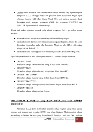 Catatan : untuk alasan ini, maka simpanlah selalu host variable yang digunakan pada
        pernyataan CALL sehingga atribut dari prosedur dapat disesuaikan dengan tepat
        sehingga character tidak akan hilang. Untuk SQL host variable dynamic dapat
        ditentukan untuk argumen pernyataan CALL jika pernyataan PREPARE dan
        EXECUTE digunakan untuk memprosesnya.

Untuk melewatkan konstanta numerik pada sebuah pernyataan CALL, perhatikan aturan
berikut :

    •   Seluruh konstanta integer dilewatkan sebagai fullword binary integer.
    •   Seluruh konstanta decimal dilewatkan sebagai nilai packed decimal. Presisi dan skala
        ditentukan berdasarkan pada nilai konstanta. Misalnya, nilai 123.45 dilewatkan
        sebagai packed decimal(5,2).
    •   Seluruh konstanta floating point dilewatkan sebagai double-precision floating point.

Special register ditentukan pada sebuah pernyataan CALL dinamik dengan ketentuan :

    •   CURRENT DATE
        dilewatkan sebagai sebuah character string 10-byte dalam format ISO.
    •   CURRENT TIME
        dilewatkan sebagai sebuah character string 8-byte dalam format ISO.
    •   CURRENT TIMESTAMP
        dilewatkan sebagai character string 26-byte dalam format IBM SQL.
    •   CURRENT TIMEZONE
        dilewatkan sebagai sebuah packed decimal number dengan presisi 6 dan skala 0.
    •   CURRENT SERVER
        dilewatkan sebagai sebuah varchar 18-byte.




MELEWATKAN PARAMETER yang BIASA DIGUNAKAN untuk STORED
PROCEDURE

        Pernyataan CALL dapat melewatkan argumen untuk program yang ditulis dalam
seluruh host language dan prosedur REXX yang telah didukung. Masing-masing bahasa
mendukung perbedaan tipe data yang disesuaikan di dalamnya. Jenis data SQL terdapat
                                            AS/400 | Universitas Gunadarma  20 

 
 