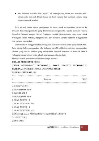 •   Jika indicator variable tidak negatif, ini menunjukkan bahwa host variable berisi
        sebuah nilai non-null. Dalam kasus ini, host variable dan indicator variable yang
        dilewatkan tidak berubah.


    Perlu dicatat bahwa aturan pemrosesan ini sama untuk memasukkan parameter ke
prosedur dan output parameter yang dikembalikan dari prosedur. Ketika indicator variable
digunakan bersama dengan Stored Procedure, metode pemrograman yang benar untuk
menangani adalah pertama, mengecek nilai dari indicator variable sebelum menggunakan
host variable yang terkait.
    Contoh berikut menggambarkan penanganan indicator variable dalam pernyataan CALL.
Perlu dicatat bahwa pengecekan nilai indicator variable dilakukan sebelum menggunakan
variabel yang terkait. Metode yang melewatkan indicator variable ke prosedur PROC1
(sebagai argumen ketiga) berisi sebuah array dengan nilai dua-byte.
Misalnya sebuah prosedur didefinisikan sebagai berikut :
CREATE PROCEDURE PROC1
(INOUT      DECIMALOUT        DECIMAL(7,2),       INOUT      DECOUT2    DECIMAL(7,2))
EXTERNAL NAME LIB1.PROC1 LANGUAGE RPGLE
GENERAL WITH NULLS)
++++++++++++++++++++++++++++++++++++++++++++++++++++++++++++++++++
+                                      Program                                    CRPG
++++++++++++++++++++++++++++++++++++++++++++++++++++++++++++++++++
+ D INOUT1 S 7P 2
D INOUT1IND S 4B 0
D INOUT2 S 7P 2
D INOUT2IND S 4B 0
C EVAL INOUT1 = 1
C EVAL INOUT1IND = 0
C EVAL INOUT2 = 1
C EVAL INOUT2IND = -2
C/EXEC SQL CALL PROC1 (:INOUT1 :INOUT1IND , :INOUT2
C+ :INOUT2IND)
C/END-EXEC


                                           AS/400 | Universitas Gunadarma  24 

 
 