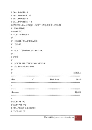 C EVAL INOUT1 = 1
C EVAL INOUT1IND = 0
C EVAL INOUT2 = 1
C EVAL INOUT2IND = -2
C/EXEC SQL CALL PROC1 (:INOUT1 :INOUT1IND , :INOUT2
C+ :INOUT2IND)
C/END-EXEC
C INOUT1IND IFLT 0
C* :
C* HANDLE NULL INDICATOR
C* : C ELSE
C* :
C* INOUT1 CONTAINS VALID DATA
C* :
C ENDIF
C* :
C* HANDLE ALL OTHER PARAMETERS
C* IN A SIMILAR FASHION
C* :
C                                                              RETURN
++++++++++++++++++++++++++++++++++++++++++++++++++++++++++++++++++
+End                    of             PROGRAM                    CRPG
++++++++++++++++++++++++++++++++++++++++++++++++++++++++++++++++++
+
++++++++++++++++++++++++++++++++++++++++++++++++++++++++++++++++++
+Program                                                         PROC1
++++++++++++++++++++++++++++++++++++++++++++++++++++++++++++++++++
+
D INOUTP S 7P 2
D INOUTP2 S 7P 2
D NULLARRAY S 4B 0 DIM(2)
C *ENTRY PLIST


                                 AS/400 | Universitas Gunadarma  25 

 
 