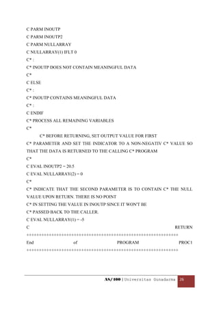 C PARM INOUTP
C PARM INOUTP2
C PARM NULLARRAY
C NULLARRAY(1) IFLT 0
C* :
C* INOUTP DOES NOT CONTAIN MEANINGFUL DATA
C*
C ELSE
C* :
C* INOUTP CONTAINS MEANINGFUL DATA
C* :
C ENDIF
C* PROCESS ALL REMAINING VARIABLES
C*
       C* BEFORE RETURNING, SET OUTPUT VALUE FOR FIRST
C* PARAMETER AND SET THE INDICATOR TO A NON-NEGATIV C* VALUE SO
THAT THE DATA IS RETURNED TO THE CALLING C* PROGRAM
C*
C EVAL INOUTP2 = 20.5
C EVAL NULLARRAY(2) = 0
C*
C* INDICATE THAT THE SECOND PARAMETER IS TO CONTAIN C* THE NULL
VALUE UPON RETURN. THERE IS NO POINT
C* IN SETTING THE VALUE IN INOUTP SINCE IT WON'T BE
C* PASSED BACK TO THE CALLER.
C EVAL NULLARRAY(1) = -5
C                                                              RETURN
+++++++++++++++++++++++++++++++++++++++++++++++++++++++++++++
End                 of                 PROGRAM                   PROC1
+++++++++++++++++++++++++++++++++++++++++++++++++++++++++++++




                                 AS/400 | Universitas Gunadarma  26 

 
 