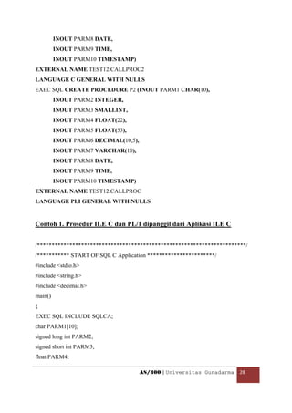 INOUT PARM8 DATE,
         INOUT PARM9 TIME,
         INOUT PARM10 TIMESTAMP)
EXTERNAL NAME TEST12.CALLPROC2
LANGUAGE C GENERAL WITH NULLS
EXEC SQL CREATE PROCEDURE P2 (INOUT PARM1 CHAR(10),
         INOUT PARM2 INTEGER,
         INOUT PARM3 SMALLINT,
         INOUT PARM4 FLOAT(22),
         INOUT PARM5 FLOAT(53),
         INOUT PARM6 DECIMAL(10,5),
         INOUT PARM7 VARCHAR(10),
         INOUT PARM8 DATE,
         INOUT PARM9 TIME,
         INOUT PARM10 TIMESTAMP)
EXTERNAL NAME TEST12.CALLPROC
LANGUAGE PLI GENERAL WITH NULLS


Contoh 1. Prosedur ILE C dan PL/1 dipanggil dari Aplikasi ILE C


/***********************************************************************/
/*********** START OF SQL C Application ***********************/
#include <stdio.h>
#include <string.h>
#include <decimal.h>
main()
{
EXEC SQL INCLUDE SQLCA;
char PARM1[10];
signed long int PARM2;
signed short int PARM3;
float PARM4;

                                      AS/400 | Universitas Gunadarma  28 

 
 