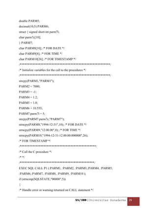 double PARM5;
decimal(10,5) PARM6;
struct { signed short int parm7l;
char parm7c[10];
} PARM7;
char PARM8[10]; /* FOR DATE */
char PARM9[8]; /* FOR TIME */
char PARM10[26]; /* FOR TIMESTAMP */
/*********************************************************/
/* Initialize variables for the call to the procedures */
/*********************************************************/
strcpy(PARM1,"PARM1");
PARM2 = 7000;
PARM3 = -1;
PARM4 = 1.2;
PARM5 = 1.0;
PARM6 = 10.555;
PARM7.parm7l = 5;
strcpy(PARM7.parm7c,"PARM7");
strncpy(PARM8,"1994-12-31",10); /* FOR DATE */
strncpy(PARM9,"12.00.00",8); /* FOR TIME */
strncpy(PARM10,"1994-12-31-12.00.00.000000",26);
/* FOR TIMESTAMP */
/************************************************/
/* Call the C procedure */
/* */
/***********************************************/
EXEC SQL CALL P1 (:PARM1, :PARM2, :PARM3,:PARM4, :PARM5,
:PARM6,:PARM7, :PARM8, :PARM9, :PARM10 );
if (strncmp(SQLSTATE,"00000",5))
{
/* Handle error or warning returned on CALL statement */


                                               AS/400 | Universitas Gunadarma  29 

 
 
