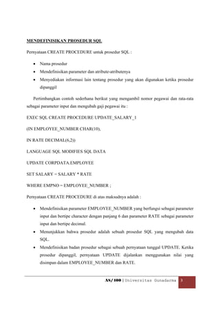 MENDEFINISIKAN PROSEDUR SQL

Pernyataan CREATE PROCEDURE untuk prosedur SQL :

    •   Nama prosedur
    •   Mendefinisikan parameter dan atribute-atributenya
    •   Menyediakan informasi lain tentang prosedur yang akan digunakan ketika prosedur
        dipanggil

    Pertimbangkan contoh sederhana berikut yang mengambil nomor pegawai dan rata-rata
sebagai parameter input dan mengubah gaji pegawai itu :

EXEC SQL CREATE PROCEDURE UPDATE_SALARY_1

(IN EMPLOYEE_NUMBER CHAR(10),

IN RATE DECIMAL(6,2))

LANGUAGE SQL MODIFIES SQL DATA

UPDATE CORPDATA.EMPLOYEE

SET SALARY = SALARY * RATE

WHERE EMPNO = EMPLOYEE_NUMBER ;

Pernyataan CREATE PROCEDURE di atas maksudnya adalah :

    •   Mendefinisikan parameter EMPLOYEE_NUMBER yang berfungsi sebagai parameter
        input dan bertipe character dengan panjang 6 dan parameter RATE sebagai parameter
        input dan bertipe decimal.
    •   Menunjukkan bahwa prosedur adalah sebuah prosedur SQL yang mengubah data
        SQL.
    •   Mendefinisikan badan prosedur sebagai sebuah pernyataan tunggal UPDATE. Ketika
        prosedur dipanggil, pernyataan UPDATE dijalankan menggunakan nilai yang
        disimpan dalam EMPLOYEE_NUMBER dan RATE.


                                           AS/400 | Universitas Gunadarma  3 

 
 