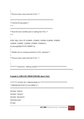 }
/* Process return values from the CALL. */
:
/**************************************************/
/* Call the PLI procedure */
/* */
/*************************************************/
/* Reset the host variables prior to making the CALL */
/* */
:
EXEC SQL CALL P2 (:PARM1, :PARM2, :PARM3,:PARM4, :PARM5,
:PARM6, :PARM7, :PARM8, :PARM9, :PARM10 );
if (strncmp(SQLSTATE,"00000",5))
{
/* Handle error or warning returned on CALL statement */
}
/* Process return values from the CALL. */
:
}
/******** END OF C APPLICATION **********************************/
/*************************************************************************/


Contoh 2. CREATE PROCEDURE dan CALL


/******** START OF C PROCEDURE P1 *******************************/
/* PROGRAM TEST12/CALLPROC2 */
/**************************************************************************/
#include <stdio.h>
#include <string.h>
#include <decimal.h>
main(argc,argv)
int argc;

                                             AS/400 | Universitas Gunadarma  30 

 
 