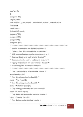 char *argv[];
{
char parm1[11];
long int parm2;
short int parm3,i,j,*ind,ind1,ind2,ind3,ind4,ind5,ind6,ind7, ind8,ind9,ind10;
float parm4;
double parm5;
decimal(10,5) parm6;
char parm7[11];
char parm8[10];
char parm9[8];
char parm10[26];
/* ******************************************************************/
/* Receive the parameters into the local variables - */
/* Character, date, time, and timestamp are passed as */
/* NUL terminated strings - cast the argument vector to */
/* the proper data type for each variable. Note that */
/* the argument vector could be used directly instead of */
/* copying the parameters into local variables - the copy */
/* is done here just to illustrate the method. */
/* ***************************************************************/
/* Copy 10 byte character string into local variable */
strcpy(parm1,argv[1]);
/* Copy 4 byte integer into local variable */
parm2 = *(int *) argv[2];
/* Copy 2 byte integer into local variable */
parm3 = *(short int *) argv[3];
/* Copy floating point number into local variable */
parm4 = *(float *) argv[4];
/* Copy double precision number into local variable */
parm5 = *(double *) argv[5];
/* Copy decimal number into local variable */


                                                AS/400 | Universitas Gunadarma  31 

 
 