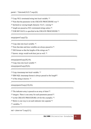 parm6 = *(decimal(10,5) *) argv[6];
/**************************************************************************/
/* Copy NUL terminated string into local variable. */
/* Note that the parameter in the CREATE PROCEDURE was */
/* declared as varying length character. For C, varying */
/* length are passed as NUL terminated strings unless */
/* FOR BIT DATA is specified in the CREATE PROCEDURE */
/************************************************************************/
strcpy(parm7,argv[7]);
/***********************************************************************/
/* Copy date into local variable. */
/* Note that date and time variables are always passed in */
/* ISO format so that the lengths of the strings are */
/* known. strcpy would work here just as well. */
/***********************************************************************/
strncpy(parm8,argv[8],10);
/* Copy time into local variable */
strncpy(parm9,argv[9],8);
/*********************************************************************/
/* Copy timestamp into local variable. */
/* IBM SQL timestamp format is always passed so the length*/
/* of the string is known. */
/********************************************************************/
strncpy(parm10,argv[10],26);
/*******************************************************************/
/* The indicator array is passed as an array of short */
/* integers. There is one entry for each parameter passed */
/* on the CREATE PROCEDURE (10 for this example). */
/* Below is one way to set each indicator into separate */
/* variables. */
/*****************************************************************/
ind = (short int *) argv[11];


                                              AS/400 | Universitas Gunadarma  32 

 
 