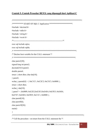 Contoh 5. Contoh Prosedur REXX yang dipanggil dari Aplikasi C


/**********************************************************************/
/*********** START OF SQL C Application ***********************/
#include <decimal.h>
#include <stdio.h>
#include <string.h>
#include <wcstr.h>
/*---------------------------------------------------------------------------*/
exec sql include sqlca;
exec sql include sqlda;
/* ***************************************************************/
/* Declare host variable for the CALL statement */
/* **************************************************************/
char parm1[20];
signed long int parm2;
decimal(10,5) parm3;
double parm4;
struct { short dlen; char dat[10];
} parm5;
wchar_t parm6[4] = { 0xC1C1, 0xC2C2, 0xC3C3, 0x0000 };
struct { short dlen;
wchar_t dat[10];
} parm7 = {0x0009, 0xE2E2,0xE3E3,0xE4E4, 0xE5E5, 0xE6E6,
0xE7E7, 0xE8E8, 0xE9E9, 0xC1C1, 0x0000 };
char parm8[10];
char parm9[8];
char parm10[26];
main()
{
/************************************************************************/
/* Call the procedure - on return from the CALL statement the */

                                                    AS/400 | Universitas Gunadarma  35 

 
 