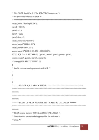 /* SQLCODE should be 0. If the SQLCODE is non-zero, */
/* the procedure detected an error. */
/* ********************************************************************/
strcpy(parm1,"TestingREXX");
parm2 = 12345;
parm3 = 5.5;
parm4 = 3e3;
parm5.dlen = 5;
strcpy(parm5.dat,"parm6");
strcpy(parm8,"1994-01-01");
strcpy(parm9,"13.01.00");
strcpy(parm10,"1994-01-01-13.01.00.000000");
EXEC SQL CALL REXXPROC (:parm1, :parm2, :parm3,:parm4, :parm5,
:parm6,:parm7, :parm8, :parm9, :parm10);
if (strncpy(SQLSTATE,"00000",5))
{
/* handle error or warning returned on CALL */
:
}
:
}
/****** END OF SQL C APPLICATION ************************************/
/**************************************************************************
******/
/**************************************************************************
******/
/****** START OF REXX MEMBER TEST/CALLSRC CALLREXX ******/
/**************************************************************************
******/
/* REXX source member TEST/CALLSRC CALLREXX */
/* Note the extra parameter being passed for the indicator */
/* array. */


                                            AS/400 | Universitas Gunadarma  36 

 
 