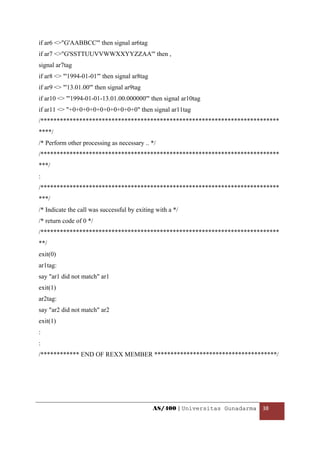 if ar6 <>"G'AABBCC'" then signal ar6tag
if ar7 <>"G'SSTTUUVVWWXXYYZZAA'" then ,
signal ar7tag
if ar8 <> "'1994-01-01'" then signal ar8tag
if ar9 <> "'13.01.00'" then signal ar9tag
if ar10 <> "'1994-01-01-13.01.00.000000'" then signal ar10tag
if ar11 <> "+0+0+0+0+0+0+0+0+0+0" then signal ar11tag
/**************************************************************************
****/
/* Perform other processing as necessary .. */
/**************************************************************************
***/
:
/**************************************************************************
***/
/* Indicate the call was successful by exiting with a */
/* return code of 0 */
/**************************************************************************
**/
exit(0)
ar1tag:
say "ar1 did not match" ar1
exit(1)
ar2tag:
say "ar2 did not match" ar2
exit(1)
:
:
/************ END OF REXX MEMBER **************************************/




                                              AS/400 | Universitas Gunadarma  38 

 
 