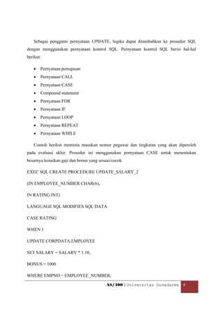 Sebagai pengganti pernyataan UPDATE, logika dapat ditambahkan ke prosedur SQL
dengan menggunakan pernyataan kontrol SQL. Pernyataan kontrol SQL berisi hal-hal
berikut:

    •   Pernyataan penugasan
    •   Pernyataan CALL
    •   Pernyataan CASE
    •   Compound statement
    •   Pernyataan FOR
    •   Pernyataan IF
    •   Pernyataan LOOP
    •   Pernyataan REPEAT
    •   Pernyataan WHILE

    Contoh berikut meminta masukan nomor pegawai dan tingkatan yang akan diperoleh
pada evaluasi akhir. Prosedur ini menggunakan pernyataan CASE untuk menentukan
besarnya kenaikan gaji dan bonus yang sesuai/cocok.

EXEC SQL CREATE PROCEDURE UPDATE_SALARY_2

(IN EMPLOYEE_NUMBER CHAR(6),

IN RATING INT)

LANGUAGE SQL MODIFIES SQL DATA

CASE RATING

WHEN 1

UPDATE CORPDATA.EMPLOYEE

SET SALARY = SALARY * 1.10,

BONUS = 1000

WHERE EMPNO = EMPLOYEE_NUMBER;

                                          AS/400 | Universitas Gunadarma  4 

 
 