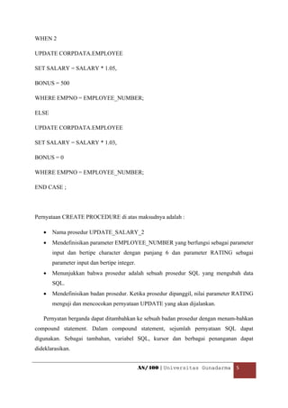WHEN 2

UPDATE CORPDATA.EMPLOYEE

SET SALARY = SALARY * 1.05,

BONUS = 500

WHERE EMPNO = EMPLOYEE_NUMBER;

ELSE

UPDATE CORPDATA.EMPLOYEE

SET SALARY = SALARY * 1.03,

BONUS = 0

WHERE EMPNO = EMPLOYEE_NUMBER;

END CASE ;




Pernyataan CREATE PROCEDURE di atas maksudnya adalah :

    •   Nama prosedur UPDATE_SALARY_2
    •   Mendefinisikan parameter EMPLOYEE_NUMBER yang berfungsi sebagai parameter
        input dan bertipe character dengan panjang 6 dan parameter RATING sebagai
        parameter input dan bertipe integer.
    •   Menunjukkan bahwa prosedur adalah sebuah prosedur SQL yang mengubah data
        SQL.
    •   Mendefinisikan badan prosedur. Ketika prosedur dipanggil, nilai parameter RATING
        menguji dan mencocokan pernyataan UPDATE yang akan dijalankan.

    Pernyatan berganda dapat ditambahkan ke sebuah badan prosedur dengan menam-bahkan
compound statement. Dalam compound statement, sejumlah pernyataan SQL dapat
digunakan. Sebagai tambahan, variabel SQL, kursor dan berbagai penanganan dapat
dideklarasikan.


                                               AS/400 | Universitas Gunadarma  5 

 
 