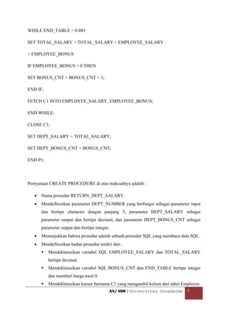 WHILE END_TABLE = 0 DO

SET TOTAL_SALARY = TOTAL_SALARY + EMPLOYEE_SALARY

+ EMPLOYEE_BONUS

IF EMPLOYEE_BONUS > 0 THEN

SET BONUS_CNT = BONUS_CNT + 1;

END IF;

FETCH C1 INTO EMPLOYEE_SALARY, EMPLOYEE_BONUS;

END WHILE;

CLOSE C1;

SET DEPT_SALARY = TOTAL_SALARY;

SET DEPT_BONUS_CNT = BONUS_CNT;

END P1;




Pernyataan CREATE PROCEDURE di atas maksudnya adalah :

    •   Nama prosedur RETURN_DEPT_SALARY.
    •   Mendefinisikan parameter DEPT_NUMBER yang berfungsi sebagai parameter input
        dan bertipe character dengan panjang 3, parameter DEPT_SALARY sebagai
        parameter output dan bertipe decimal, dan parameter DEPT_BONUS_CNT sebagai
        parameter output dan bertipe integer.
    •   Menunjukkan bahwa prosedur adalah sebuah prosedur SQL yang membaca data SQL.
    •   Mendefinisikan badan prosedur terdiri dari :
           Mendeklarasikan variabel SQL EMPLOYEE_SALARY dan TOTAL_SALARY
           bertipe decimal.
           Mendeklarasikan variabel SQL BONUS_CNT dan END_TABLE bertipe integer
           dan memberi harga awal 0.
           Mendeklarasikan kursor bernama C1 yang mengambil kolom dari tabel Employee.
                                            AS/400 | Universitas Gunadarma  7 

 
 