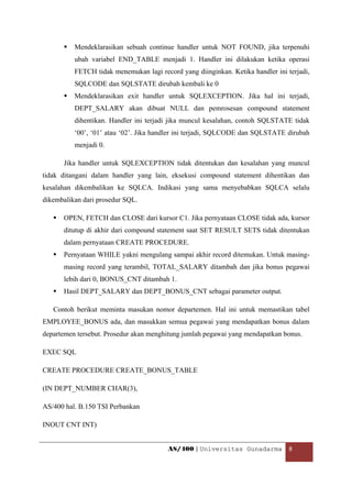 Mendeklarasikan sebuah continue handler untuk NOT FOUND, jika terpenuhi
          ubah variabel END_TABLE menjadi 1. Handler ini dilakukan ketika operasi
          FETCH tidak menemukan lagi record yang diinginkan. Ketika handler ini terjadi,
          SQLCODE dan SQLSTATE dirubah kembali ke 0
          Mendeklarasikan exit handler untuk SQLEXCEPTION. Jika hal ini terjadi,
          DEPT_SALARY akan dibuat NULL dan pemrosesan compound statement
          dihentikan. Handler ini terjadi jika muncul kesalahan, contoh SQLSTATE tidak
          ‘00’, ‘01’ atau ‘02’. Jika handler ini terjadi, SQLCODE dan SQLSTATE dirubah
          menjadi 0.

       Jika handler untuk SQLEXCEPTION tidak ditentukan dan kesalahan yang muncul
tidak ditangani dalam handler yang lain, eksekusi compound statement dihentikan dan
kesalahan dikembalikan ke SQLCA. Indikasi yang sama menyebabkan SQLCA selalu
dikembalikan dari prosedur SQL.

       OPEN, FETCH dan CLOSE dari kursor C1. Jika pernyataan CLOSE tidak ada, kursor
       ditutup di akhir dari compound statement saat SET RESULT SETS tidak ditentukan
       dalam pernyataan CREATE PROCEDURE.
       Pernyataan WHILE yakni mengulang sampai akhir record ditemukan. Untuk masing-
       masing record yang terambil, TOTAL_SALARY ditambah dan jika bonus pegawai
       lebih dari 0, BONUS_CNT ditambah 1.
       Hasil DEPT_SALARY dan DEPT_BONUS_CNT sebagai parameter output.

    Contoh berikut meminta masukan nomor departemen. Hal ini untuk memastikan tabel
EMPLOYEE_BONUS ada, dan masukkan semua pegawai yang mendapatkan bonus dalam
departemen tersebut. Prosedur akan menghitung jumlah pegawai yang mendapatkan bonus.

EXEC SQL

CREATE PROCEDURE CREATE_BONUS_TABLE

(IN DEPT_NUMBER CHAR(3),

AS/400 hal. B.150 TSI Perbankan

INOUT CNT INT)


                                         AS/400 | Universitas Gunadarma  8 

 
 