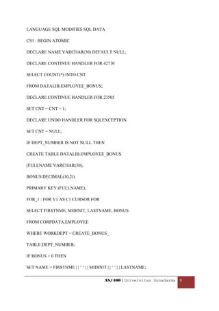 LANGUAGE SQL MODIFIES SQL DATA

CS1 : BEGIN ATOMIC

DECLARE NAME VARCHAR(30) DEFAULT NULL;

DECLARE CONTINUE HANDLER FOR 42710

SELECT COUNT(*) INTO CNT

FROM DATALIB.EMPLOYEE_BONUS;

DECLARE CONTINUE HANDLER FOR 23505

SET CNT = CNT + 1;

DECLARE UNDO HANDLER FOR SQLEXCEPTION

SET CNT = NULL;

IF DEPT_NUMBER IS NOT NULL THEN

CREATE TABLE DATALIB.EMPLOYEE_BONUS

(FULLNAME VARCHAR(30),

BONUS DECIMAL(10,2))

PRIMARY KEY (FULLNAME);

FOR_1 : FOR V1 AS C1 CURSOR FOR

SELECT FIRSTNME, MIDINIT, LASTNAME, BONUS

FROM CORPDATA.EMPLOYEE

WHERE WORKDEPT = CREATE_BONUS_

TABLE.DEPT_NUMBER;

IF BONUS > 0 THEN

SET NAME = FIRSTNME | | ‘ ‘ | | MIDINIT | | ‘ ‘ | | LASTNAME;

                                       AS/400 | Universitas Gunadarma  9 

 
 