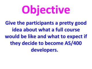 Objective 
Give the participants a pretty good 
idea about what a full course 
would be like and what to expect if 
they decide to become AS/400 
developers. 
 