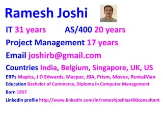 Ramesh Joshi 
IT 31 years AS/400 20 years 
Project Management 17 years 
Email joshirb@gmail.com 
Countries India, Belgium, Singapore, UK, US 
ERPs Mapics, J D Edwards, Macpac, JBA, Prism, Movex, RentalMan 
Education Bachelor of Commerce, Diploma in Computer Management 
Born 1957 
LinkedIn profile http://www.linkedin.com/in/rameshjoshias400consultant 
 