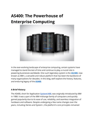AS400: The Powerhouse of
Enterprise Computing
In the ever-evolving landscape of enterprise computing, certain systems have
managed to stand the test of time and continue to play a crucial role in
powering businesses worldwide. One such legendary system is the AS/400, now
known as IBM i, a versatile and robust platform that has been the backbone of
many organizations for decades. In this blog, we’ll explore the history, features,
and enduring legacy of the AS400.
A Brief History:
The AS400, short for Application System/400, was originally introduced by IBM
in 1988. It was a part of the IBM midrange family of computers and quickly
gained popularity due to its ease of use, reliability, and seamless integration of
hardware and software. Despite undergoing a few name changes over the
years, including iSeries and System i, the platform’s core principles remained
 