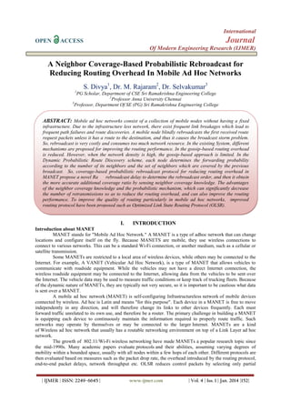 International
OPEN

Journal

ACCESS

Of Modern Engineering Research (IJMER)

A Neighbor Coverage-Based Probabilistic Rebroadcast for
Reducing Routing Overhead In Mobile Ad Hoc Networks
S. Divya1, Dr. M. Rajaram2, Dr. Selvakumar3
1

PG Scholar, Department of CSE Sri Ramakrishna Engineering College
2
Professor Anna University Chennai
3
Professor, Department Of SE (PG) Sri Ramakrishna Engineering College

ABSTRACT: Mobile ad hoc networks consist of a collection of mobile nodes without having a fixed
infrastructure. Due to the infrastructure less network, there exist frequent link breakages which lead to
frequent path failures and route discoveries. A mobile node blindly rebroadcasts the first received route
request packets unless it has a route to the destination, and thus it causes the broadcast storm problem.
So, rebroadcast is very costly and consumes too much network resource. In the existing System, different
mechanisms are proposed for improving the routing performance. In the gossip-based routing overhead
is reduced. However, when the network density is high, the gossip-based approach is limited. In the
Dynamic Probabilistic Route Discovery scheme, each node determines the forwarding probability
according to the number of its neighbors and the set of neighbors which are covered by the previous
broadcast. So, coverage-based probabilistic rebroadcast protocol for reducing routing overhead in
MANET propose a novel Ra
rebroadcast delay to determine the rebroadcast order, and then it obtain
the more accurate additional coverage ratio by sensing neighbor coverage knowledge. The advantages
of the neighbor coverage knowledge and the probabilistic mechanism, which can significantly decrease
the number of retransmissions so as to reduce the routing overhead, and can also improve the routing
performance. To improve the quality of routing particularly in mobile ad hoc networks, improved
routing protocol have been proposed such as Optimized Link State Routing Protocol (OLSR).

I.

INTRODUCTION

Introduction about MANET
MANET stands for "Mobile Ad Hoc Network." A MANET is a type of adhoc network that can change
locations and configure itself on the fly. Because MANETS are mobile, they use wireless connections to
connect to various networks. This can be a standard Wi-Fi connection, or another medium, such as a cellular or
satellite transmission.
Some MANETs are restricted to a local area of wireless devices, while others may be connected to the
Internet. For example, A VANET (Vehicular Ad Hoc Network), is a type of MANET that allows vehicles to
communicate with roadside equipment. While the vehicles may not have a direct Internet connection, the
wireless roadside equipment may be connected to the Internet, allowing data from the vehicles to be sent over
the Internet. The vehicle data may be used to measure traffic conditions or keep track of trucking fleets. Because
of the dynamic nature of MANETs, they are typically not very secure, so it is important to be cautious what data
is sent over a MANET.
A mobile ad hoc network (MANET) is self-configuring Infrastructureless network of mobile devices
connected by wireless. Ad hoc is Latin and means "for this purpose". Each device in a MANET is free to move
independently in any direction, and will therefore change its links to other devices frequently. Each must
forward traffic unrelated to its own use, and therefore be a router. The primary challenge in building a MANET
is equipping each device to continuously maintain the information required to properly route traffic. Such
networks may operate by themselves or may be connected to the larger Internet. MANETs are a kind
of Wireless ad hoc network that usually has a routable networking environment on top of a Link Layer ad hoc
network.
The growth of 802.11/Wi-Fi wireless networking have made MANETs a popular research topic since
the mid-1990s. Many academic papers evaluate protocols and their abilities, assuming varying degrees of
mobility within a bounded space, usually with all nodes within a few hops of each other. Different protocols are
then evaluated based on measures such as the packet drop rate, the overhead introduced by the routing protocol,
end-to-end packet delays, network throughput etc. OLSR reduces control packets by selecting only partial
| IJMER | ISSN: 2249–6645 |

www.ijmer.com

| Vol. 4 | Iss. 1 | Jan. 2014 |152|

 